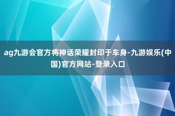 ag九游会官方将神话荣耀封印于车身-九游娱乐(中国)官方网站-登录入口