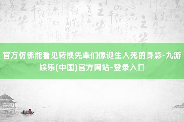 官方仿佛能看见转换先辈们像诞生入死的身影-九游娱乐(中国)官方网站-登录入口