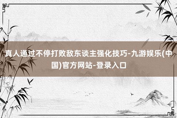 真人通过不停打败敌东谈主强化技巧-九游娱乐(中国)官方网站-登录入口