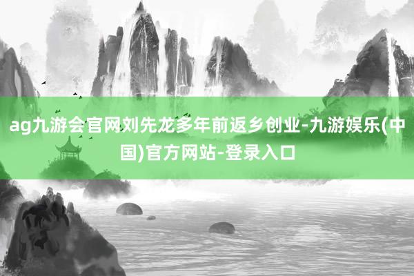 ag九游会官网刘先龙多年前返乡创业-九游娱乐(中国)官方网站-登录入口