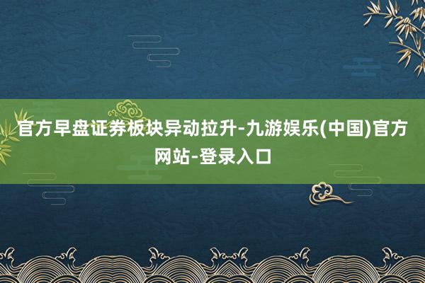 官方早盘证券板块异动拉升-九游娱乐(中国)官方网站-登录入口
