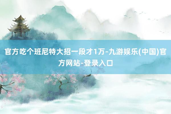 官方吃个班尼特大招一段才1万-九游娱乐(中国)官方网站-登录入口