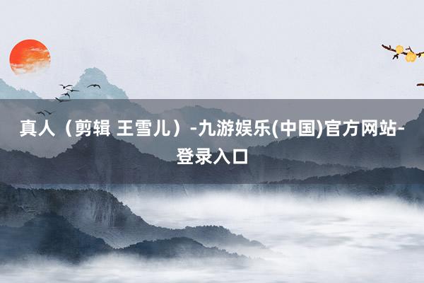 真人（剪辑 王雪儿）-九游娱乐(中国)官方网站-登录入口