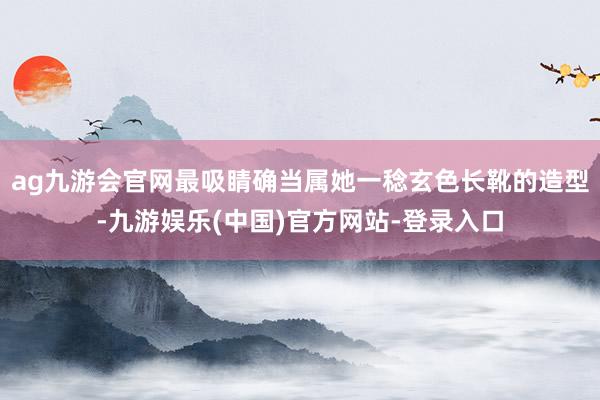 ag九游会官网最吸睛确当属她一稔玄色长靴的造型-九游娱乐(中国)官方网站-登录入口