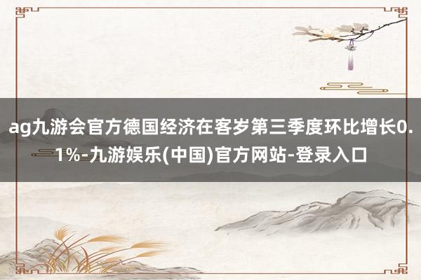 ag九游会官方德国经济在客岁第三季度环比增长0.1%-九游娱乐(中国)官方网站-登录入口
