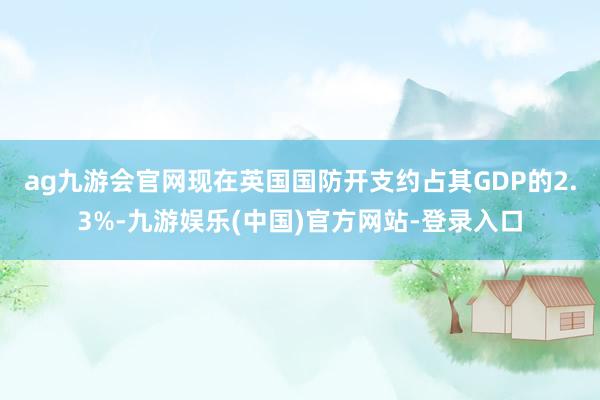 ag九游会官网　　现在英国国防开支约占其GDP的2.3%-九游娱乐(中国)官方网站-登录入口