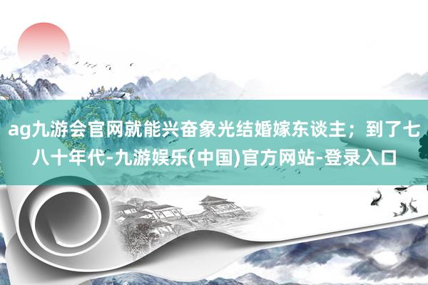 ag九游会官网就能兴奋象光结婚嫁东谈主；到了七八十年代-九游娱乐(中国)官方网站-登录入口
