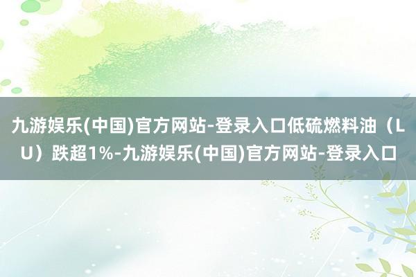 九游娱乐(中国)官方网站-登录入口低硫燃料油（LU）跌超1%-九游娱乐(中国)官方网站-登录入口