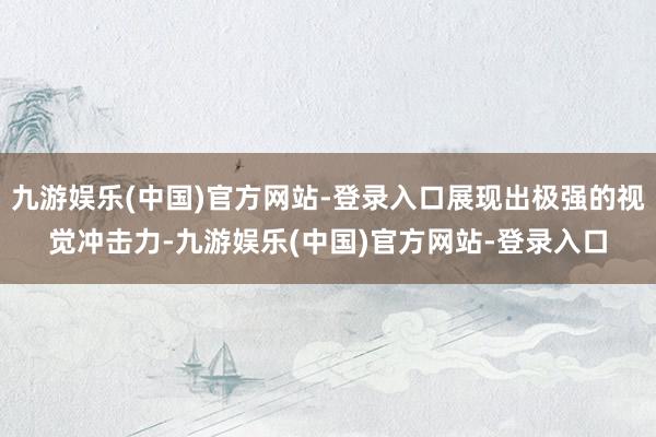 九游娱乐(中国)官方网站-登录入口展现出极强的视觉冲击力-九游娱乐(中国)官方网站-登录入口