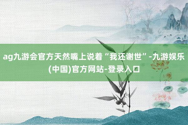 ag九游会官方天然嘴上说着“我还谢世”-九游娱乐(中国)官方网站-登录入口