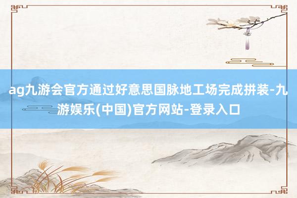 ag九游会官方通过好意思国脉地工场完成拼装-九游娱乐(中国)官方网站-登录入口