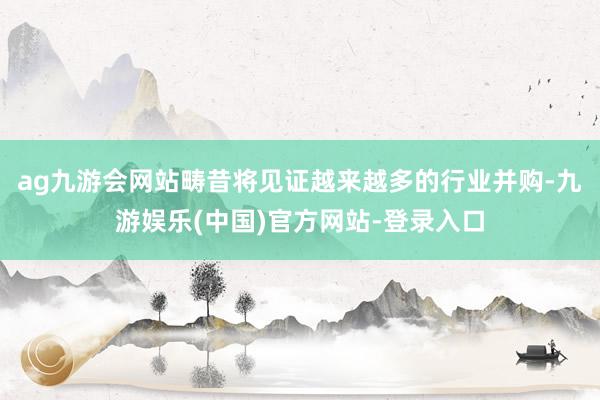 ag九游会网站畴昔将见证越来越多的行业并购-九游娱乐(中国)官方网站-登录入口