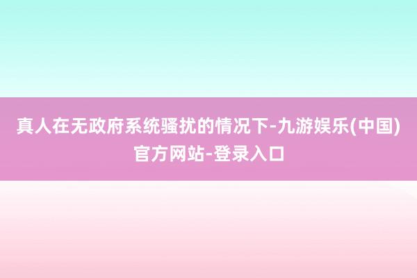 真人在无政府系统骚扰的情况下-九游娱乐(中国)官方网站-登录入口