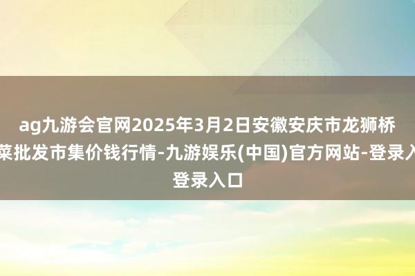 ag九游会官网2025年3月2日安徽安庆市龙狮桥蔬菜批发市集价钱行情-九游娱乐(中国)官方网站-登录入口