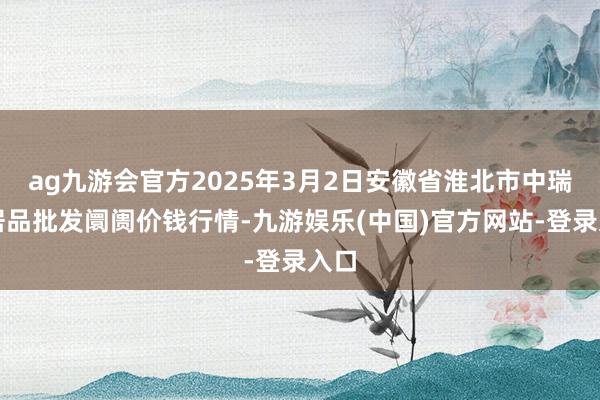 ag九游会官方2025年3月2日安徽省淮北市中瑞农居品批发阛阓价钱行情-九游娱乐(中国)官方网站-登录入口