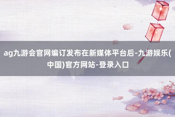 ag九游会官网编订发布在新媒体平台后-九游娱乐(中国)官方网站-登录入口