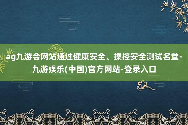 ag九游会网站通过健康安全、操控安全测试名堂-九游娱乐(中国)官方网站-登录入口