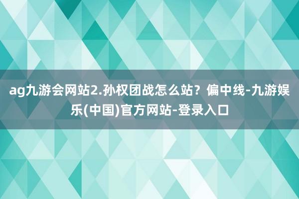 ag九游会网站2.孙权团战怎么站？偏中线-九游娱乐(中国)官方网站-登录入口