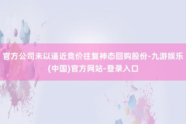 官方公司未以逼近竞价往复神态回购股份-九游娱乐(中国)官方网站-登录入口