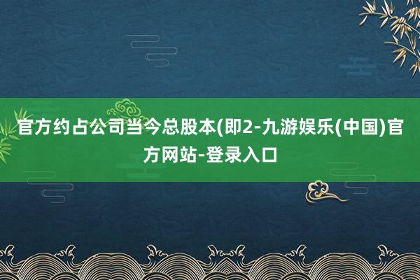 官方约占公司当今总股本(即2-九游娱乐(中国)官方网站-登录入口