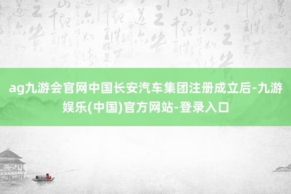 ag九游会官网中国长安汽车集团注册成立后-九游娱乐(中国)官方网站-登录入口