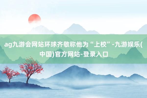 ag九游会网站环球齐敬称他为“上校”-九游娱乐(中国)官方网站-登录入口