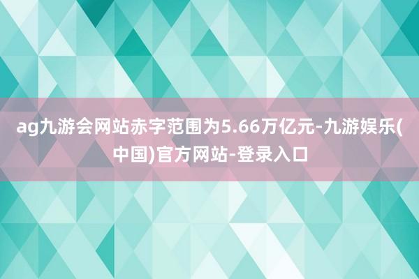 ag九游会网站赤字范围为5.66万亿元-九游娱乐(中国)官方网站-登录入口