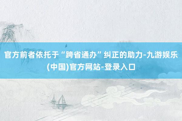 官方前者依托于“跨省通办”纠正的助力-九游娱乐(中国)官方网站-登录入口