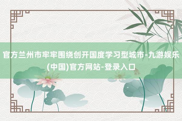 官方兰州市牢牢围绕创开国度学习型城市-九游娱乐(中国)官方网站-登录入口