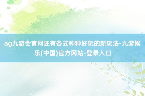 ag九游会官网还有各式种种好玩的新玩法-九游娱乐(中国)官方网站-登录入口