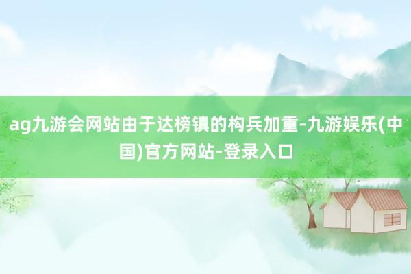 ag九游会网站由于达榜镇的构兵加重-九游娱乐(中国)官方网站-登录入口