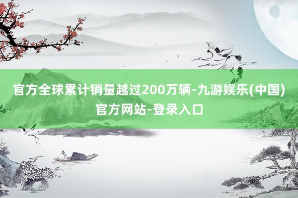 官方全球累计销量越过200万辆-九游娱乐(中国)官方网站-登录入口