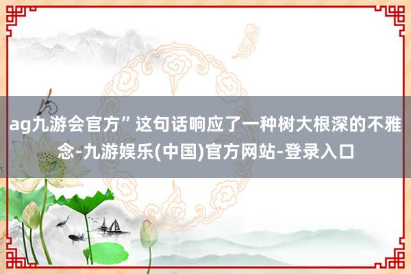 ag九游会官方”这句话响应了一种树大根深的不雅念-九游娱乐(中国)官方网站-登录入口