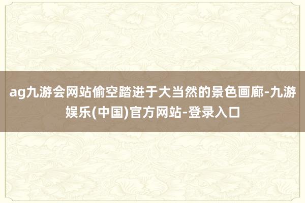 ag九游会网站偷空踏进于大当然的景色画廊-九游娱乐(中国)官方网站-登录入口