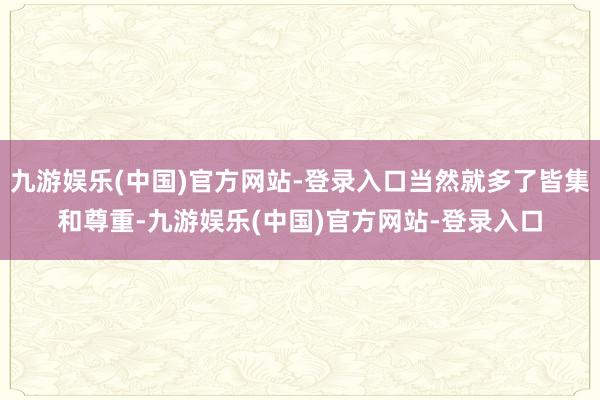 九游娱乐(中国)官方网站-登录入口当然就多了皆集和尊重-九游娱乐(中国)官方网站-登录入口