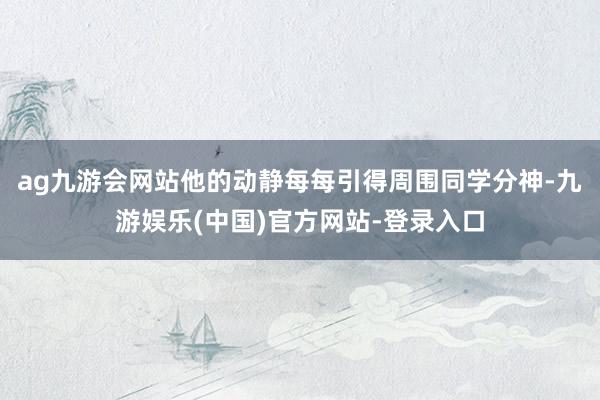 ag九游会网站他的动静每每引得周围同学分神-九游娱乐(中国)官方网站-登录入口