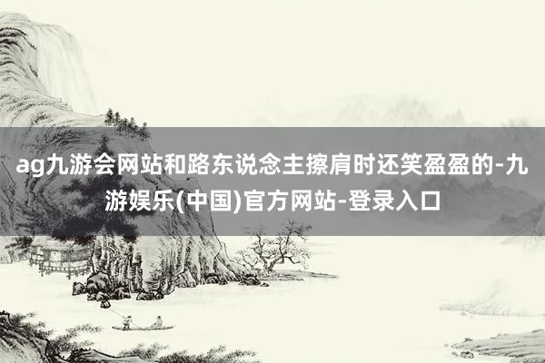 ag九游会网站和路东说念主擦肩时还笑盈盈的-九游娱乐(中国)官方网站-登录入口