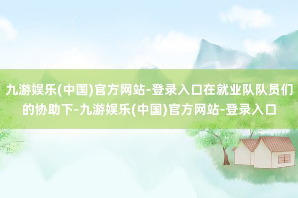 九游娱乐(中国)官方网站-登录入口在就业队队员们的协助下-九游娱乐(中国)官方网站-登录入口