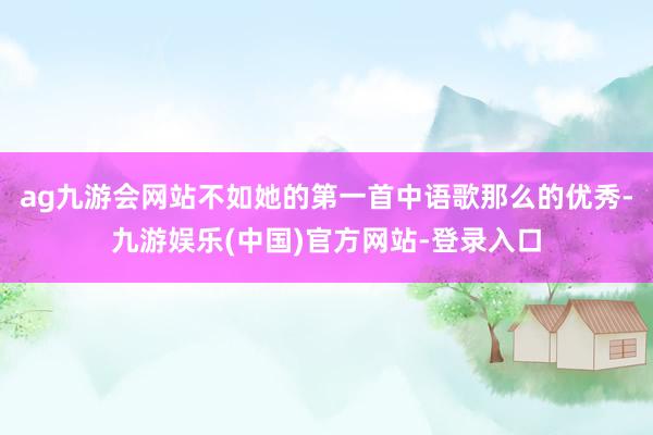 ag九游会网站不如她的第一首中语歌那么的优秀-九游娱乐(中国)官方网站-登录入口