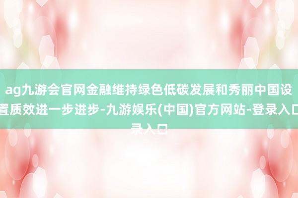 ag九游会官网金融维持绿色低碳发展和秀丽中国设置质效进一步进步-九游娱乐(中国)官方网站-登录入口