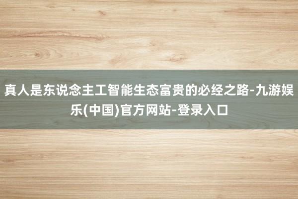 真人是东说念主工智能生态富贵的必经之路-九游娱乐(中国)官方网站-登录入口