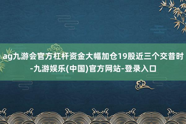 ag九游会官方杠杆资金大幅加仓19股近三个交昔时-九游娱乐(中国)官方网站-登录入口