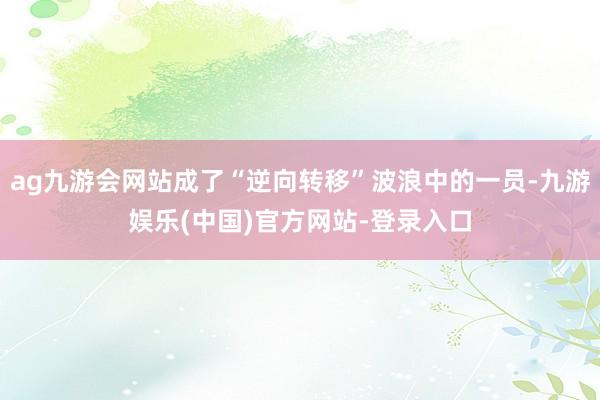 ag九游会网站成了“逆向转移”波浪中的一员-九游娱乐(中国)官方网站-登录入口