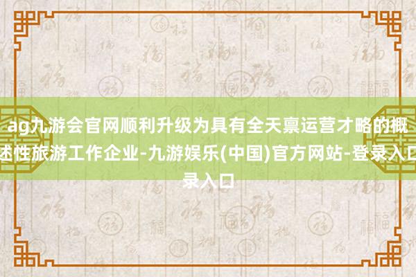 ag九游会官网顺利升级为具有全天禀运营才略的概述性旅游工作企业-九游娱乐(中国)官方网站-登录入口