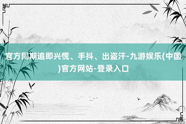 官方同期追即兴慌、手抖、出盗汗-九游娱乐(中国)官方网站-登录入口