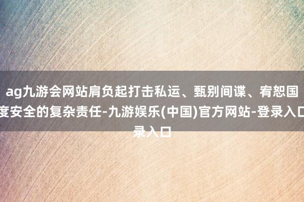 ag九游会网站肩负起打击私运、甄别间谍、宥恕国度安全的复杂责任-九游娱乐(中国)官方网站-登录入口