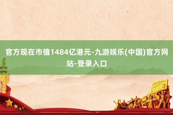 官方现在市值1484亿港元-九游娱乐(中国)官方网站-登录入口