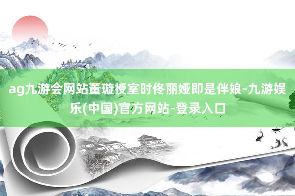 ag九游会网站董璇授室时佟丽娅即是伴娘-九游娱乐(中国)官方网站-登录入口