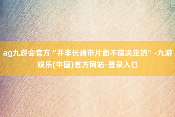 ag九游会官方“并非长崎市片面不错决定的”-九游娱乐(中国)官方网站-登录入口