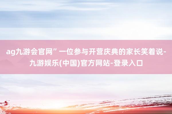 ag九游会官网”一位参与开营庆典的家长笑着说-九游娱乐(中国)官方网站-登录入口